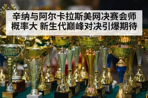辛纳与阿尔卡拉斯美网决赛会师概率大 新生代巅峰对决引爆期待