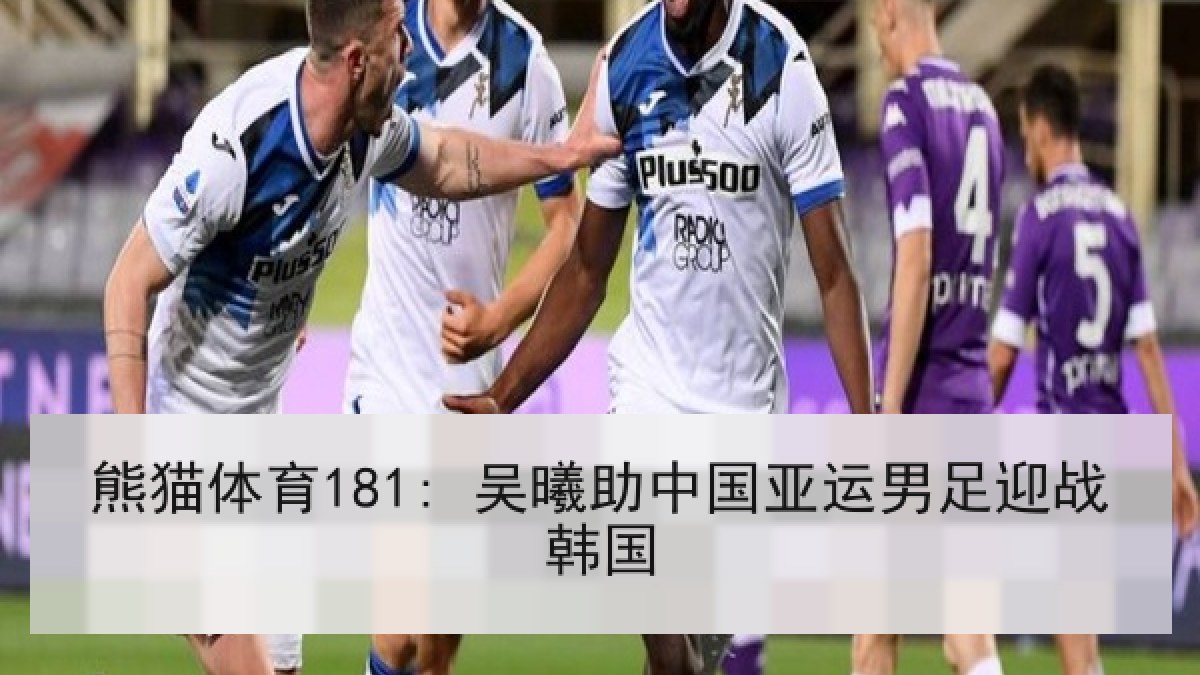 熊猫体育181: 吴曦助中国亚运男足迎战韩国 熊猫体育181: 吴曦助中国亚运男足迎战韩国